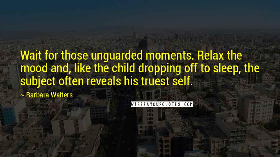 Barbara Walters Quotes: Wait for those unguarded moments. Relax the mood and, like the child dropping off to sleep, the subject often reveals his truest self.