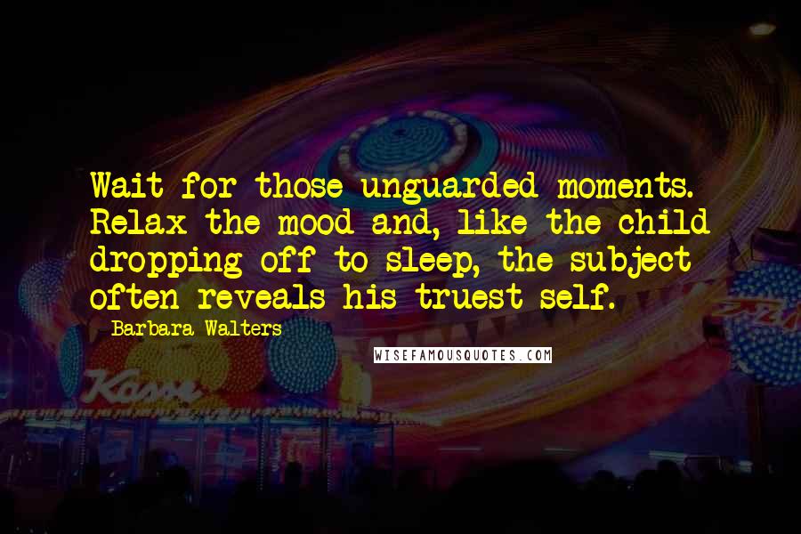 Barbara Walters Quotes: Wait for those unguarded moments. Relax the mood and, like the child dropping off to sleep, the subject often reveals his truest self.