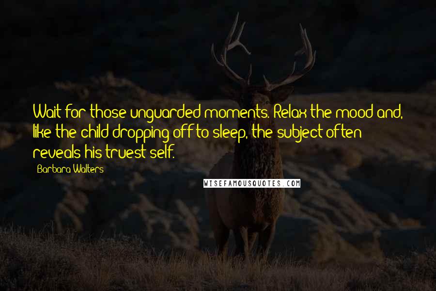 Barbara Walters Quotes: Wait for those unguarded moments. Relax the mood and, like the child dropping off to sleep, the subject often reveals his truest self.