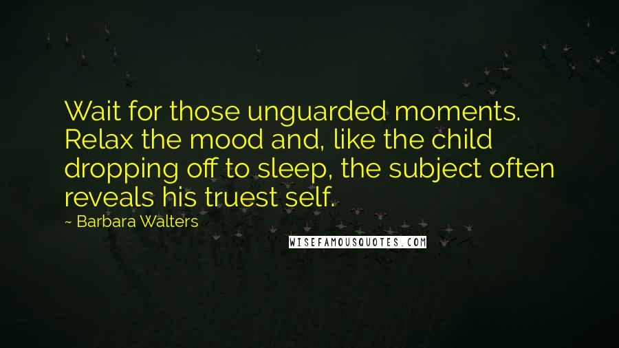 Barbara Walters Quotes: Wait for those unguarded moments. Relax the mood and, like the child dropping off to sleep, the subject often reveals his truest self.