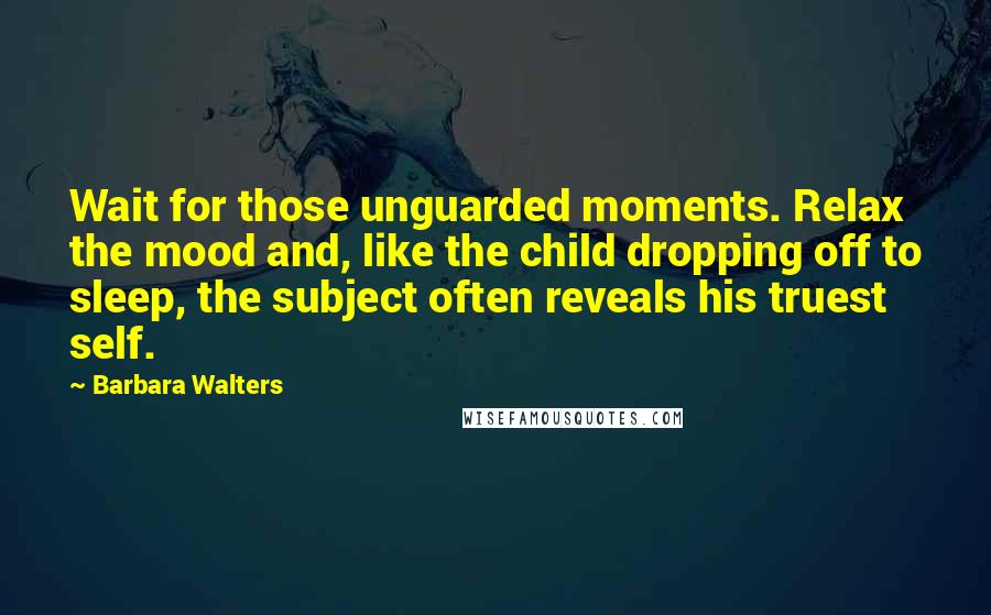 Barbara Walters Quotes: Wait for those unguarded moments. Relax the mood and, like the child dropping off to sleep, the subject often reveals his truest self.