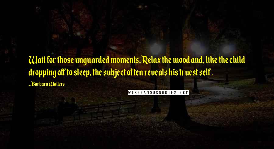 Barbara Walters Quotes: Wait for those unguarded moments. Relax the mood and, like the child dropping off to sleep, the subject often reveals his truest self.