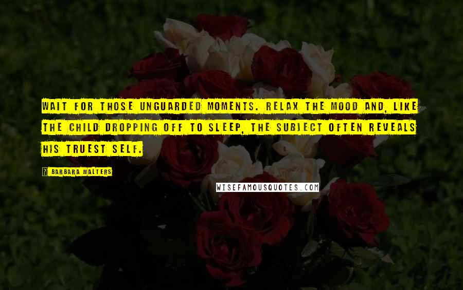 Barbara Walters Quotes: Wait for those unguarded moments. Relax the mood and, like the child dropping off to sleep, the subject often reveals his truest self.