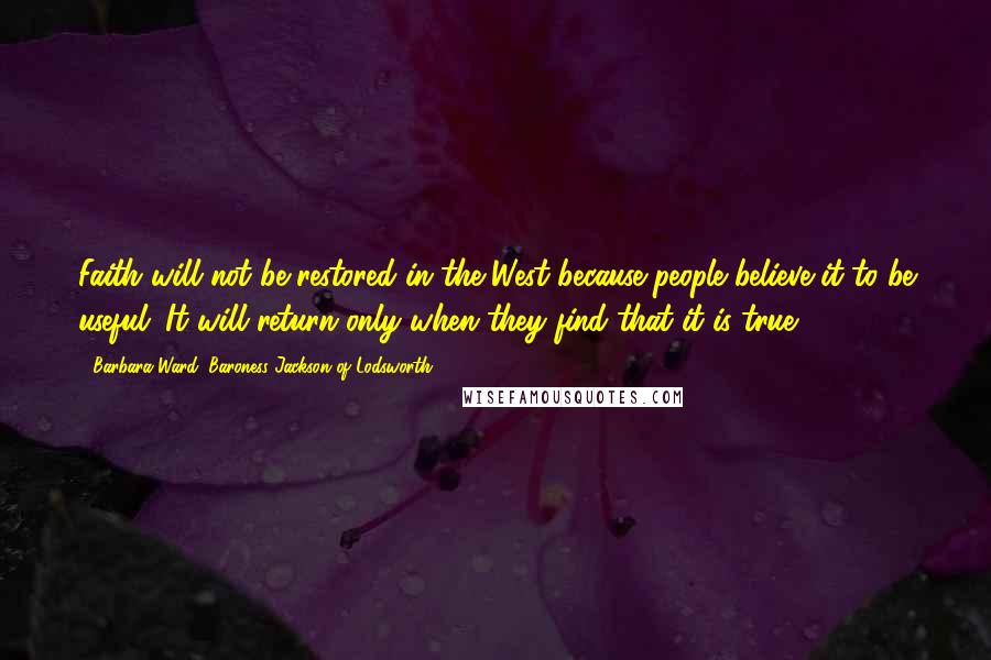 Barbara Ward, Baroness Jackson Of Lodsworth Quotes: Faith will not be restored in the West because people believe it to be useful. It will return only when they find that it is true.