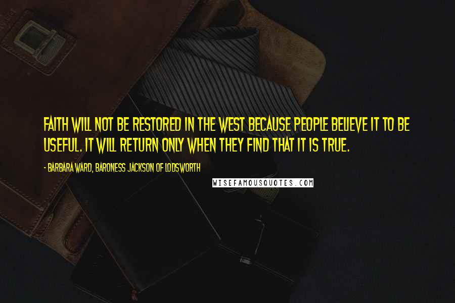 Barbara Ward, Baroness Jackson Of Lodsworth Quotes: Faith will not be restored in the West because people believe it to be useful. It will return only when they find that it is true.