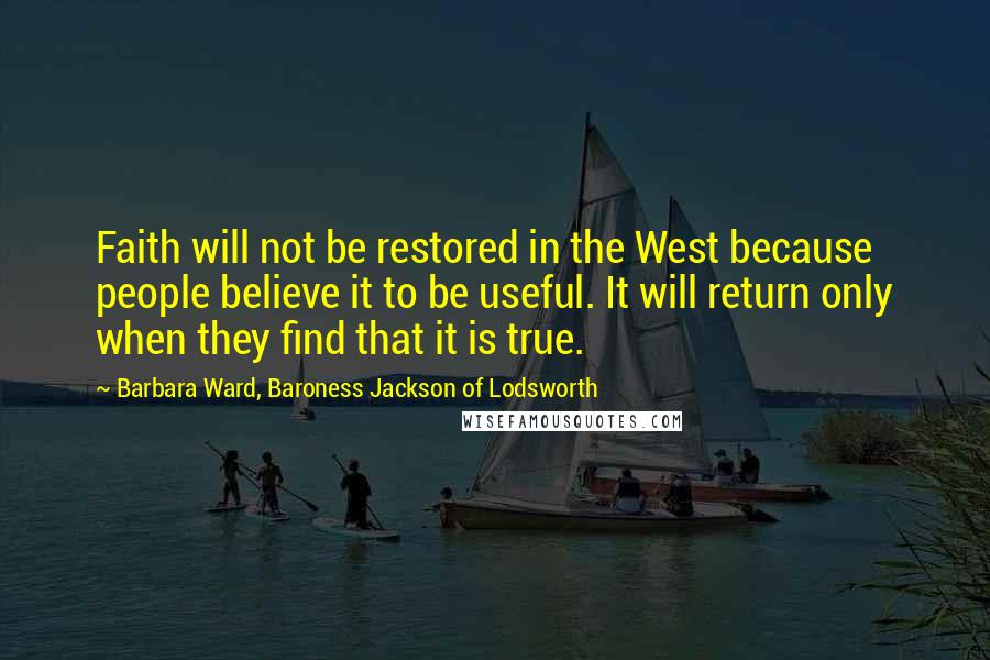 Barbara Ward, Baroness Jackson Of Lodsworth Quotes: Faith will not be restored in the West because people believe it to be useful. It will return only when they find that it is true.