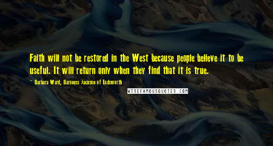 Barbara Ward, Baroness Jackson Of Lodsworth Quotes: Faith will not be restored in the West because people believe it to be useful. It will return only when they find that it is true.