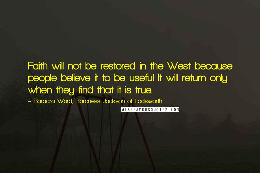 Barbara Ward, Baroness Jackson Of Lodsworth Quotes: Faith will not be restored in the West because people believe it to be useful. It will return only when they find that it is true.