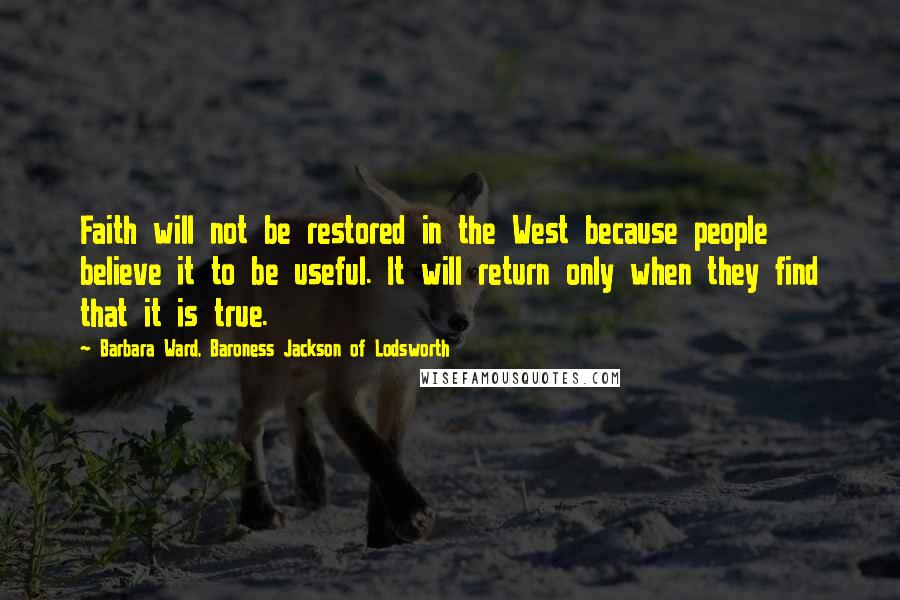 Barbara Ward, Baroness Jackson Of Lodsworth Quotes: Faith will not be restored in the West because people believe it to be useful. It will return only when they find that it is true.