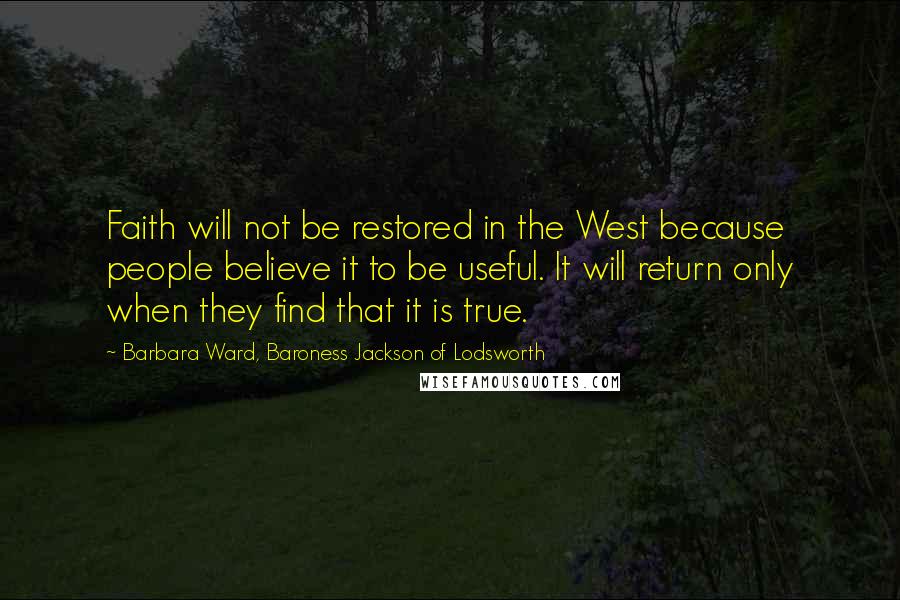 Barbara Ward, Baroness Jackson Of Lodsworth Quotes: Faith will not be restored in the West because people believe it to be useful. It will return only when they find that it is true.