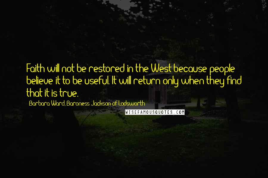 Barbara Ward, Baroness Jackson Of Lodsworth Quotes: Faith will not be restored in the West because people believe it to be useful. It will return only when they find that it is true.