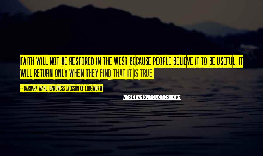 Barbara Ward, Baroness Jackson Of Lodsworth Quotes: Faith will not be restored in the West because people believe it to be useful. It will return only when they find that it is true.