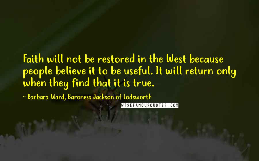 Barbara Ward, Baroness Jackson Of Lodsworth Quotes: Faith will not be restored in the West because people believe it to be useful. It will return only when they find that it is true.