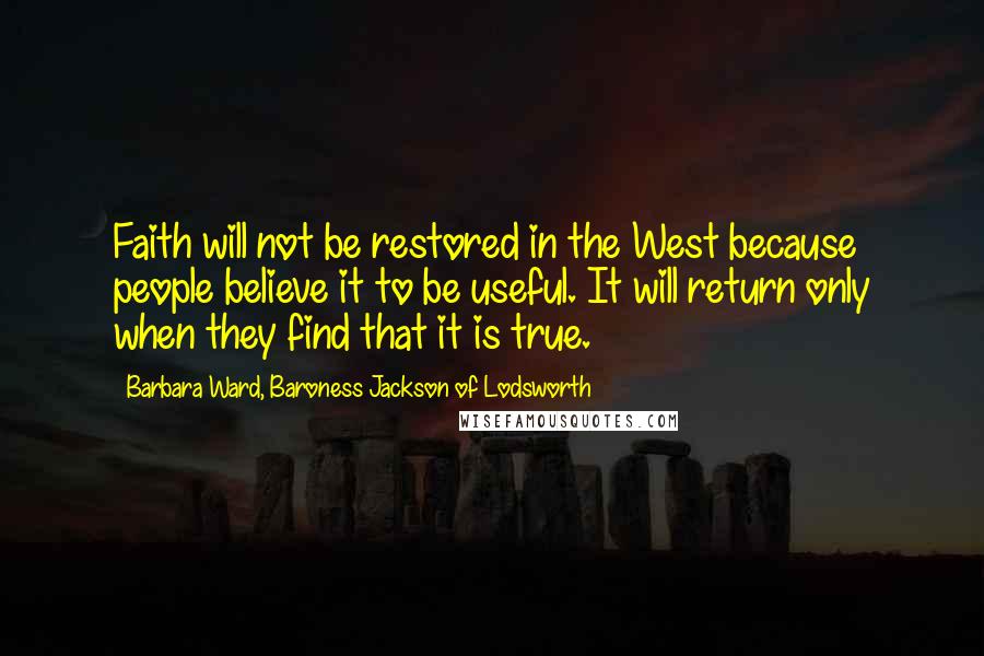 Barbara Ward, Baroness Jackson Of Lodsworth Quotes: Faith will not be restored in the West because people believe it to be useful. It will return only when they find that it is true.