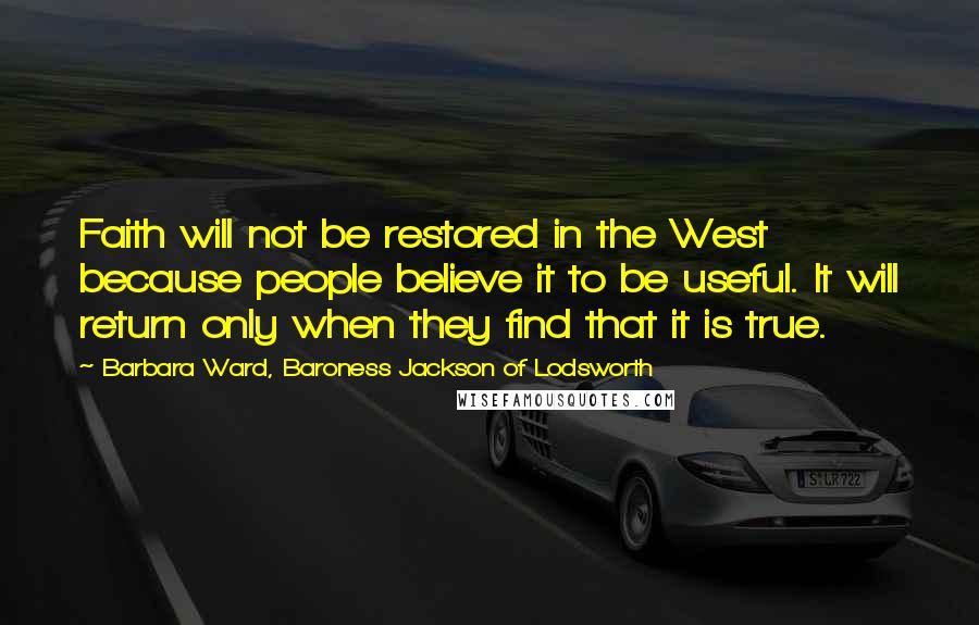 Barbara Ward, Baroness Jackson Of Lodsworth Quotes: Faith will not be restored in the West because people believe it to be useful. It will return only when they find that it is true.