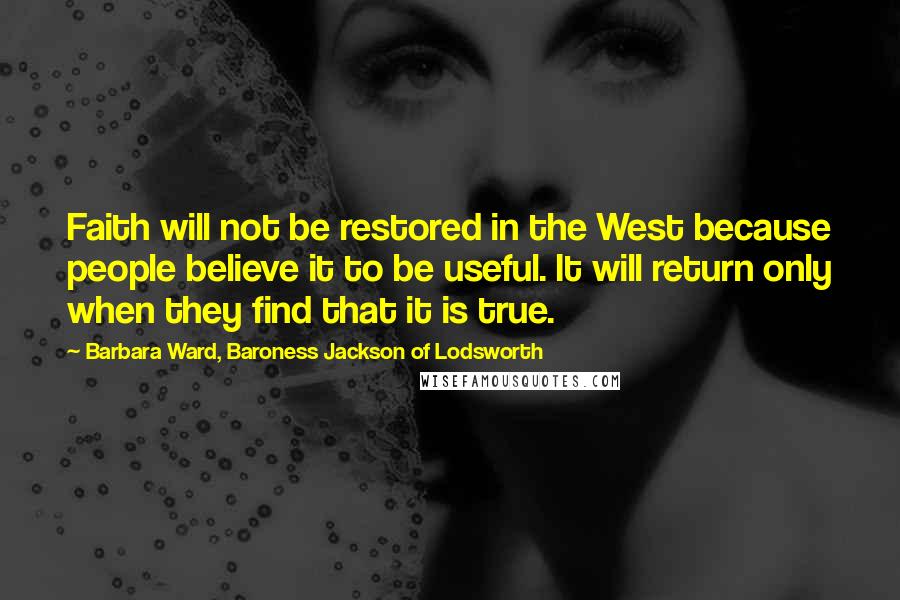 Barbara Ward, Baroness Jackson Of Lodsworth Quotes: Faith will not be restored in the West because people believe it to be useful. It will return only when they find that it is true.