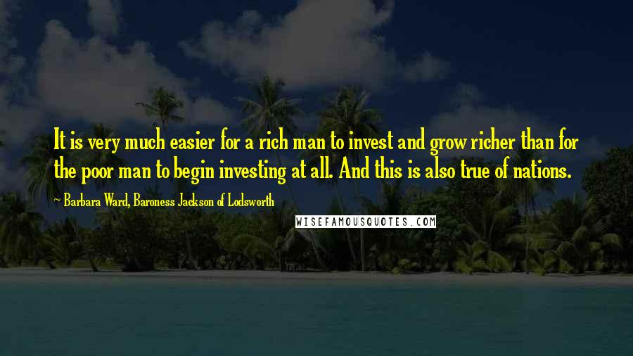 Barbara Ward, Baroness Jackson Of Lodsworth Quotes: It is very much easier for a rich man to invest and grow richer than for the poor man to begin investing at all. And this is also true of nations.