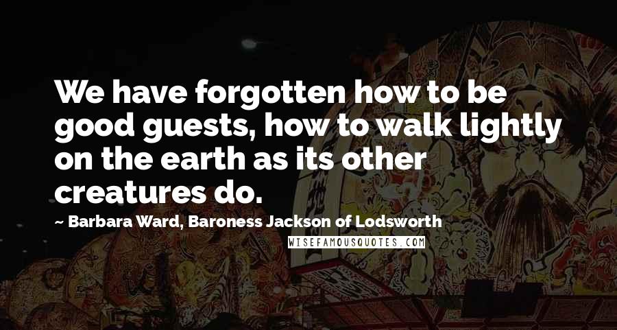 Barbara Ward, Baroness Jackson Of Lodsworth Quotes: We have forgotten how to be good guests, how to walk lightly on the earth as its other creatures do.