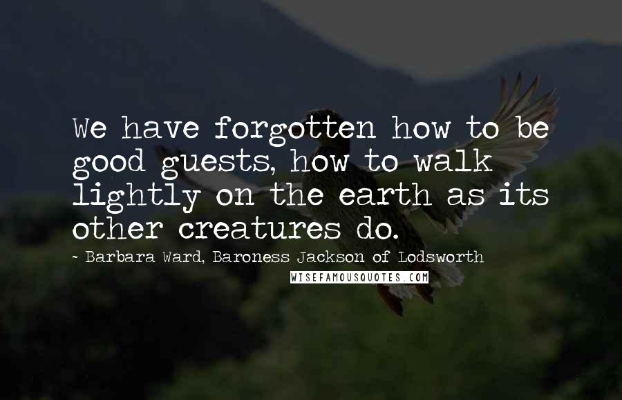 Barbara Ward, Baroness Jackson Of Lodsworth Quotes: We have forgotten how to be good guests, how to walk lightly on the earth as its other creatures do.