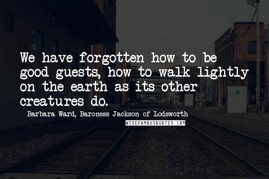 Barbara Ward, Baroness Jackson Of Lodsworth Quotes: We have forgotten how to be good guests, how to walk lightly on the earth as its other creatures do.