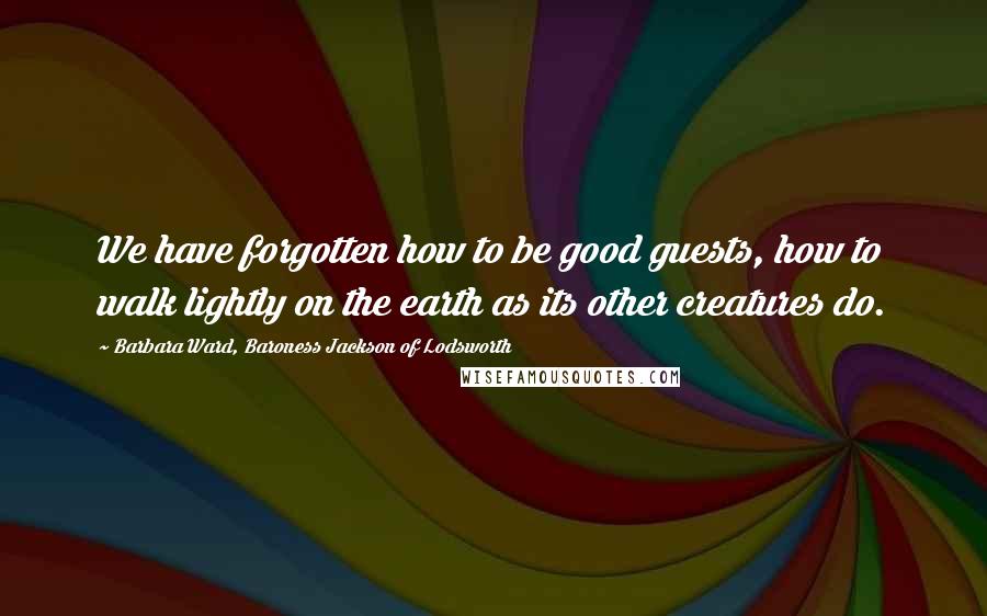 Barbara Ward, Baroness Jackson Of Lodsworth Quotes: We have forgotten how to be good guests, how to walk lightly on the earth as its other creatures do.