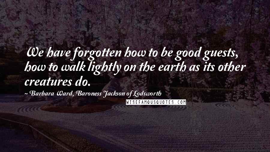 Barbara Ward, Baroness Jackson Of Lodsworth Quotes: We have forgotten how to be good guests, how to walk lightly on the earth as its other creatures do.