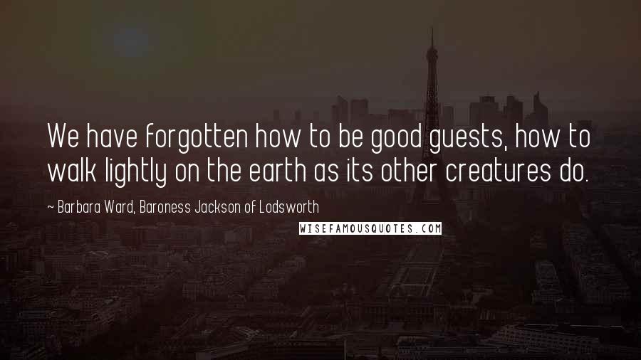 Barbara Ward, Baroness Jackson Of Lodsworth Quotes: We have forgotten how to be good guests, how to walk lightly on the earth as its other creatures do.