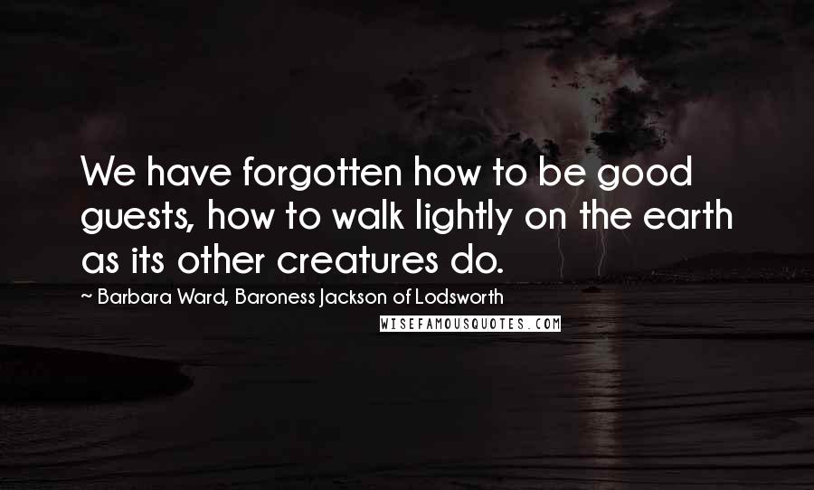 Barbara Ward, Baroness Jackson Of Lodsworth Quotes: We have forgotten how to be good guests, how to walk lightly on the earth as its other creatures do.