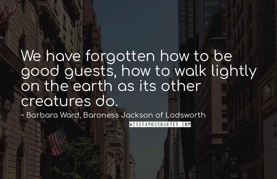 Barbara Ward, Baroness Jackson Of Lodsworth Quotes: We have forgotten how to be good guests, how to walk lightly on the earth as its other creatures do.