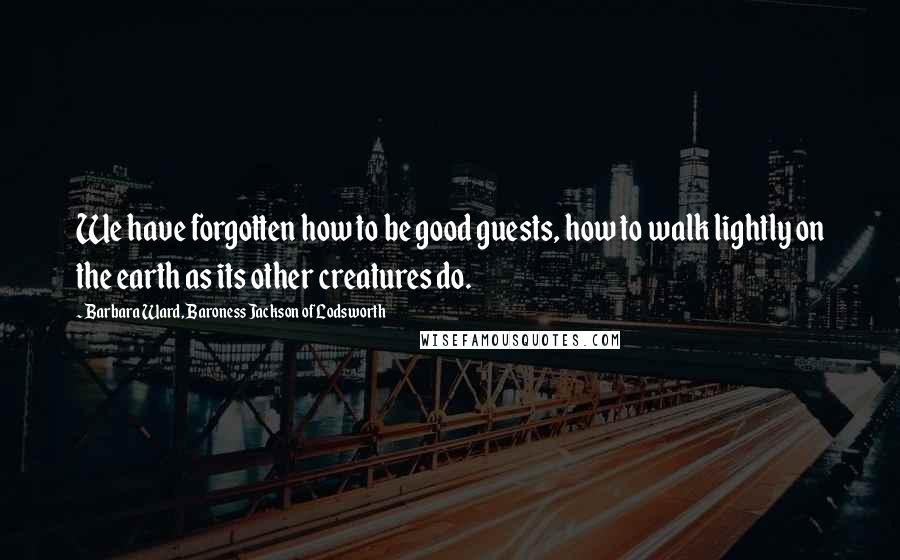 Barbara Ward, Baroness Jackson Of Lodsworth Quotes: We have forgotten how to be good guests, how to walk lightly on the earth as its other creatures do.