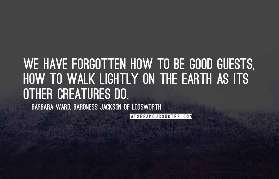 Barbara Ward, Baroness Jackson Of Lodsworth Quotes: We have forgotten how to be good guests, how to walk lightly on the earth as its other creatures do.