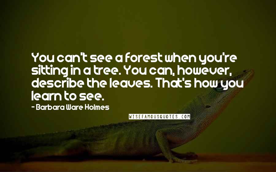 Barbara Ware Holmes Quotes: You can't see a forest when you're sitting in a tree. You can, however, describe the leaves. That's how you learn to see.