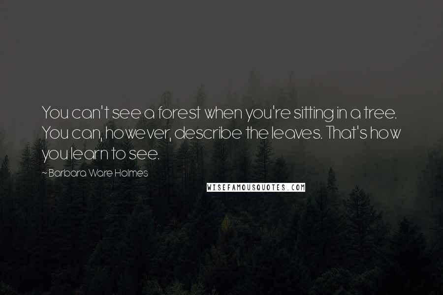 Barbara Ware Holmes Quotes: You can't see a forest when you're sitting in a tree. You can, however, describe the leaves. That's how you learn to see.