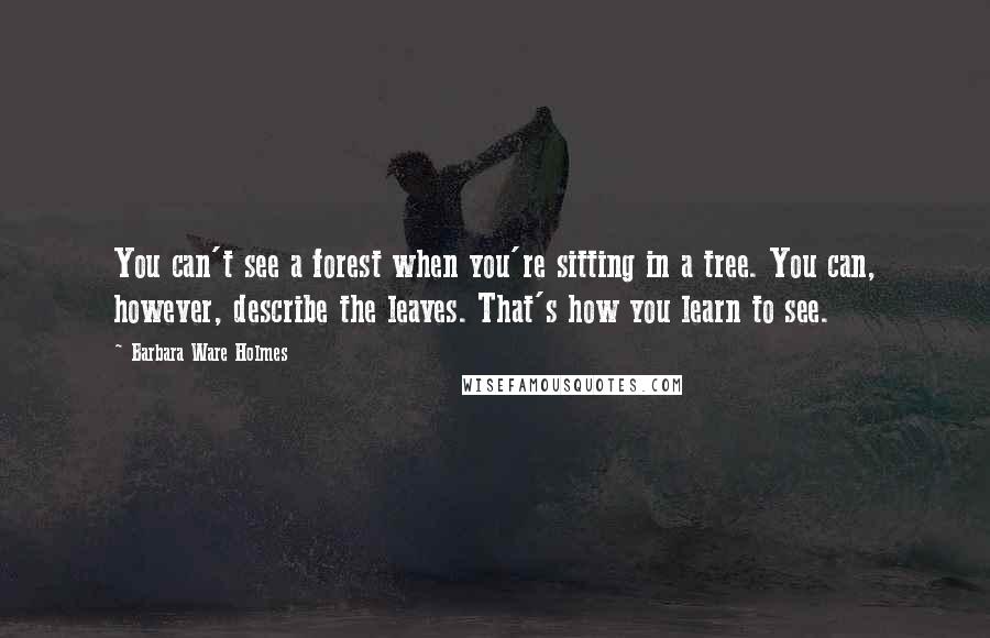 Barbara Ware Holmes Quotes: You can't see a forest when you're sitting in a tree. You can, however, describe the leaves. That's how you learn to see.