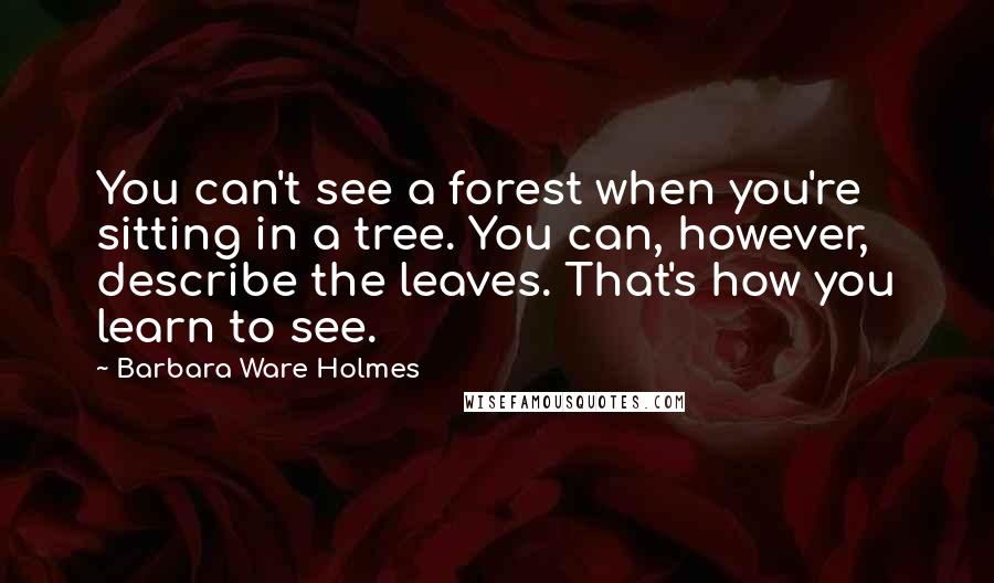 Barbara Ware Holmes Quotes: You can't see a forest when you're sitting in a tree. You can, however, describe the leaves. That's how you learn to see.