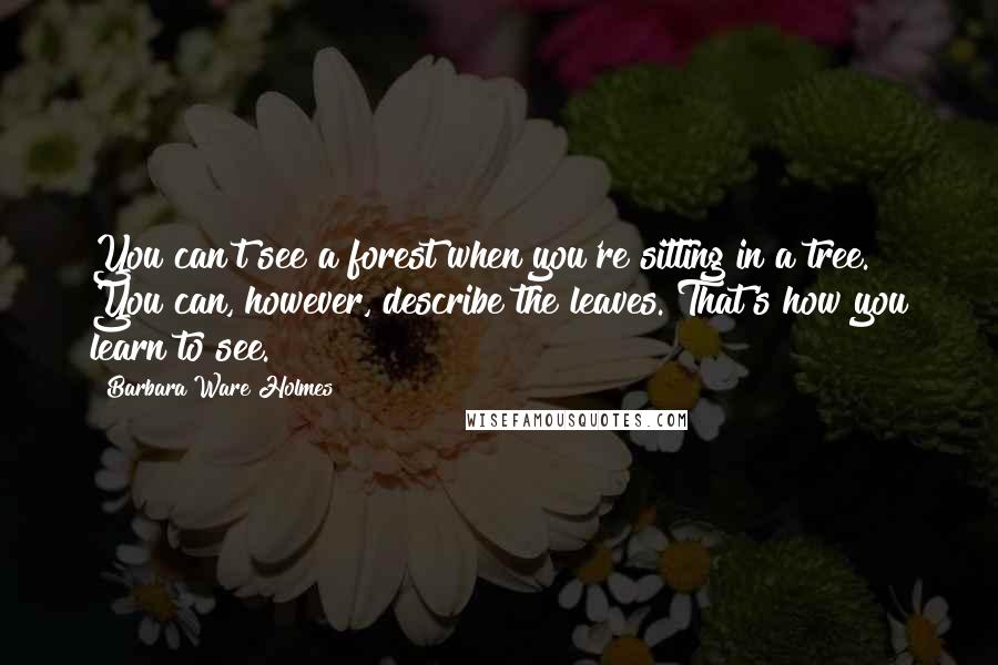 Barbara Ware Holmes Quotes: You can't see a forest when you're sitting in a tree. You can, however, describe the leaves. That's how you learn to see.