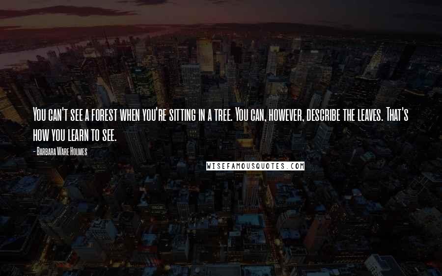 Barbara Ware Holmes Quotes: You can't see a forest when you're sitting in a tree. You can, however, describe the leaves. That's how you learn to see.