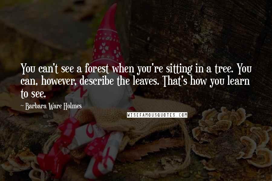 Barbara Ware Holmes Quotes: You can't see a forest when you're sitting in a tree. You can, however, describe the leaves. That's how you learn to see.