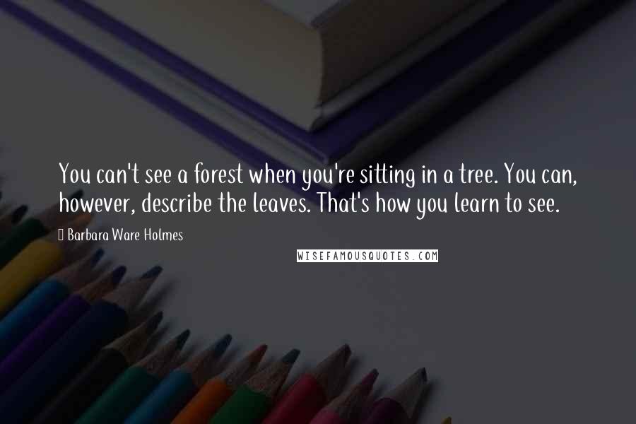 Barbara Ware Holmes Quotes: You can't see a forest when you're sitting in a tree. You can, however, describe the leaves. That's how you learn to see.