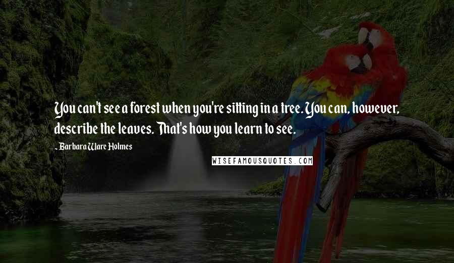 Barbara Ware Holmes Quotes: You can't see a forest when you're sitting in a tree. You can, however, describe the leaves. That's how you learn to see.