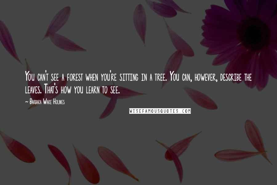 Barbara Ware Holmes Quotes: You can't see a forest when you're sitting in a tree. You can, however, describe the leaves. That's how you learn to see.