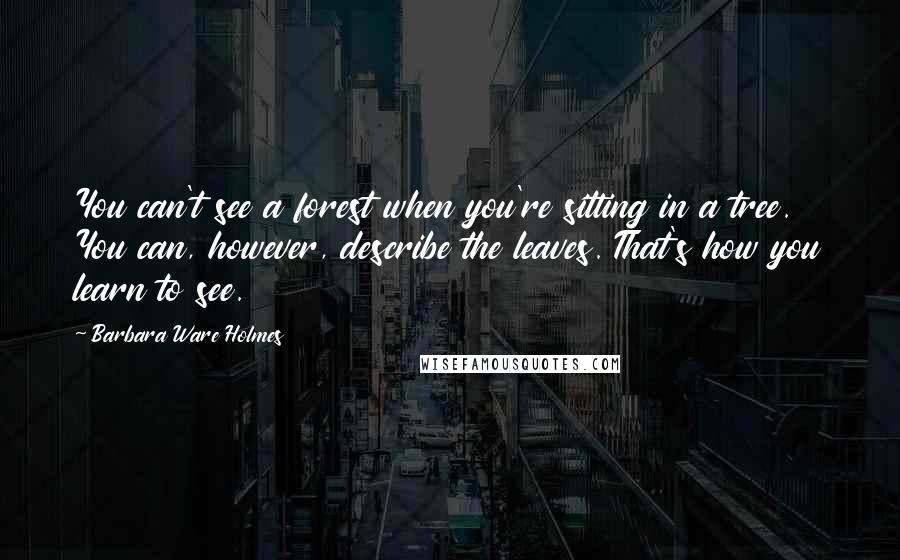 Barbara Ware Holmes Quotes: You can't see a forest when you're sitting in a tree. You can, however, describe the leaves. That's how you learn to see.