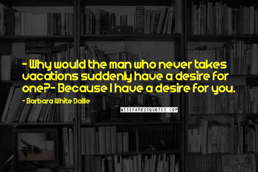 Barbara White Daille Quotes: - Why would the man who never takes vacations suddenly have a desire for one?- Because I have a desire for you.