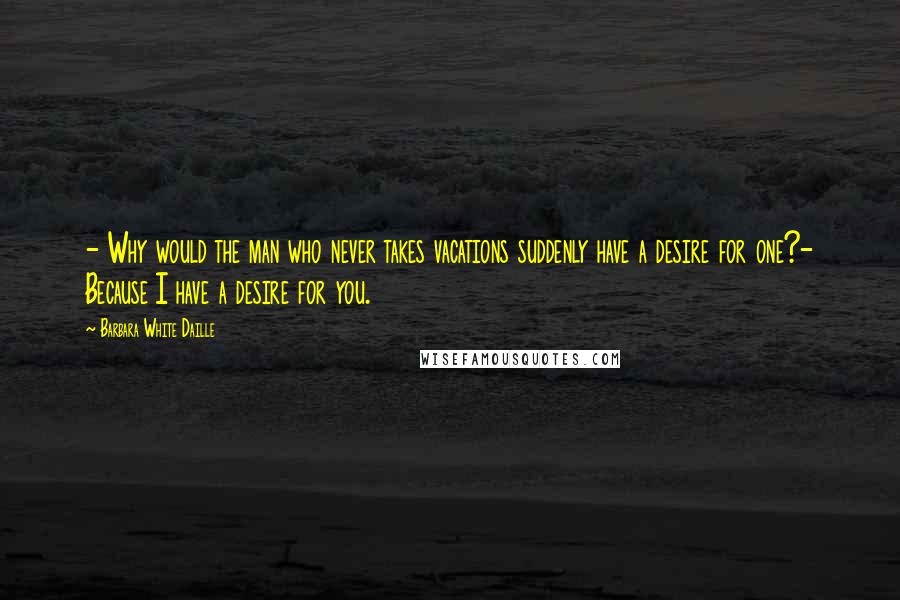 Barbara White Daille Quotes: - Why would the man who never takes vacations suddenly have a desire for one?- Because I have a desire for you.