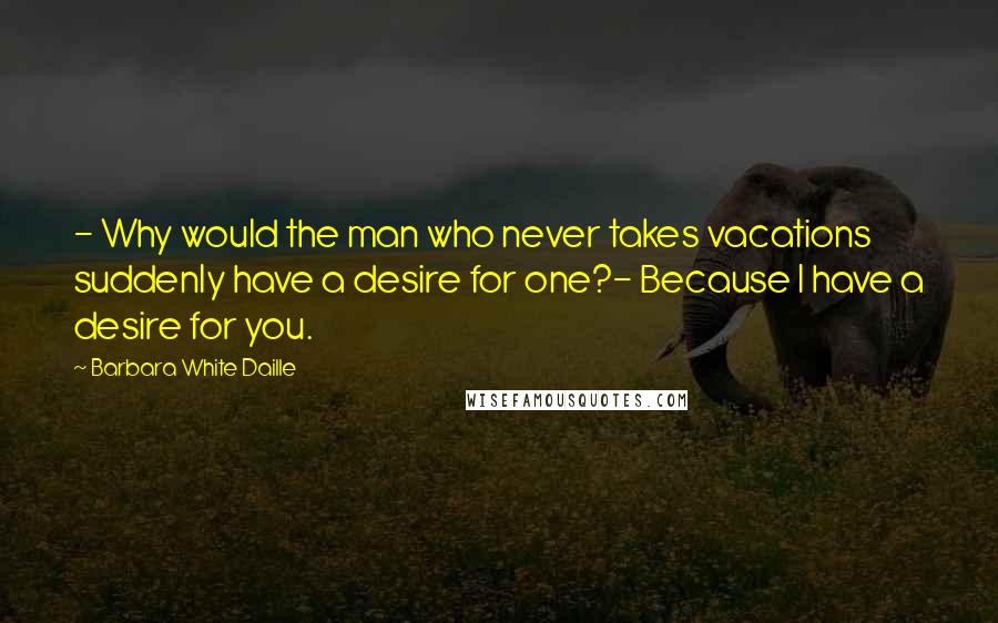 Barbara White Daille Quotes: - Why would the man who never takes vacations suddenly have a desire for one?- Because I have a desire for you.