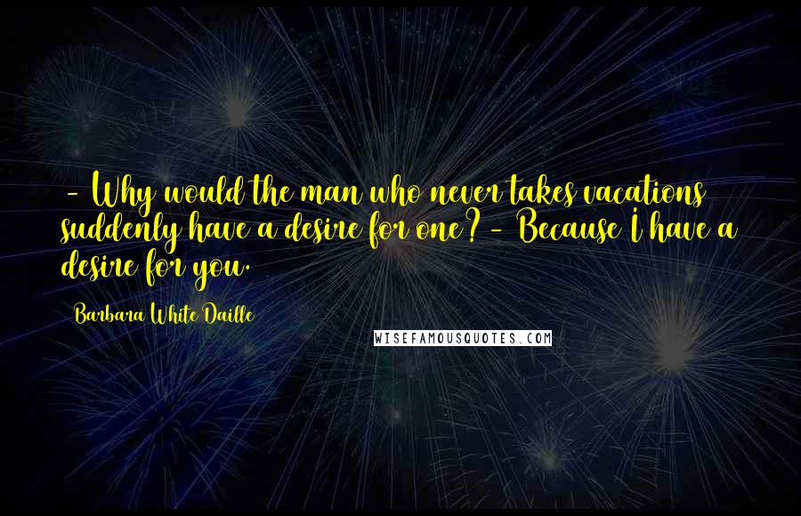 Barbara White Daille Quotes: - Why would the man who never takes vacations suddenly have a desire for one?- Because I have a desire for you.