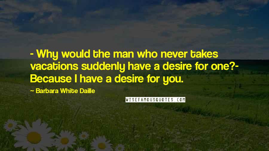 Barbara White Daille Quotes: - Why would the man who never takes vacations suddenly have a desire for one?- Because I have a desire for you.