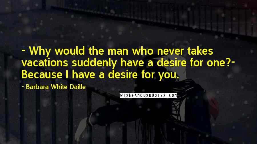 Barbara White Daille Quotes: - Why would the man who never takes vacations suddenly have a desire for one?- Because I have a desire for you.