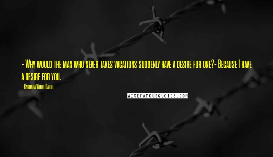 Barbara White Daille Quotes: - Why would the man who never takes vacations suddenly have a desire for one?- Because I have a desire for you.