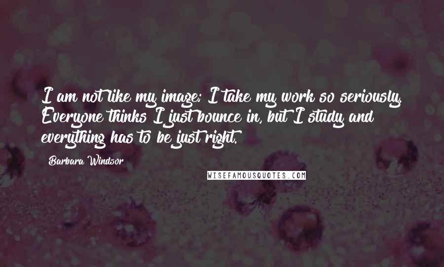 Barbara Windsor Quotes: I am not like my image; I take my work so seriously. Everyone thinks I just bounce in, but I study and everything has to be just right.